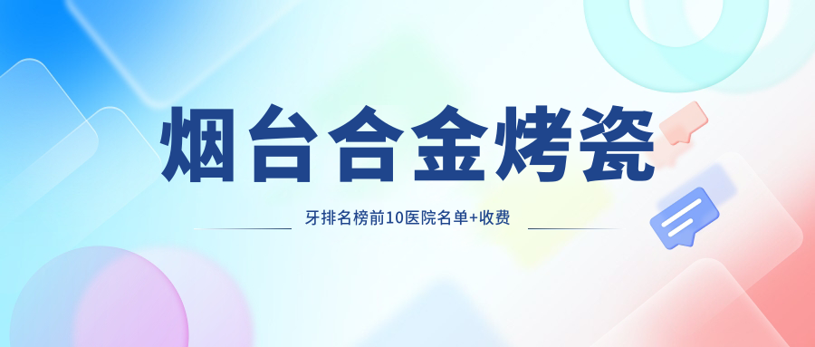 烟台合金烤瓷牙排名榜前10医院名单+收费价格表分享!技术强技术靠谱