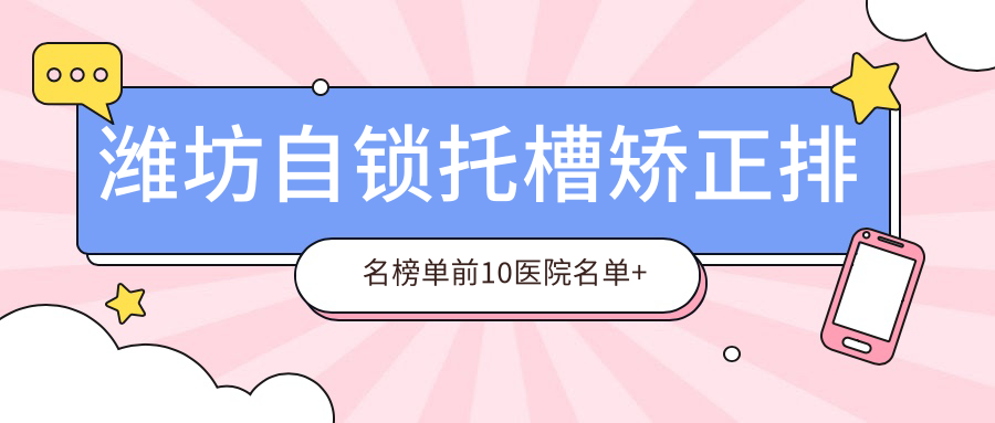 潍坊自锁托槽矫正排名榜单前10医院名单+收费价格表展示!技术强医术精细