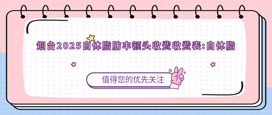 烟台2025自体脂肪丰额头收费收费表:自体脂肪填充丰额头/膨体丰额头/胶原蛋白丰额头收费表明细展示!
