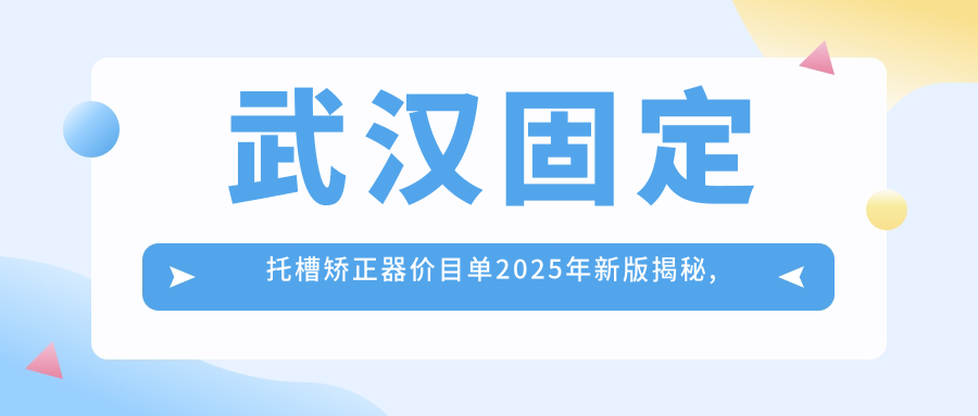 武汉固定托槽矫正器价目单2025年新版揭秘,含固定托槽矫正器/隐形矫正器/舌侧矫正器收费明细