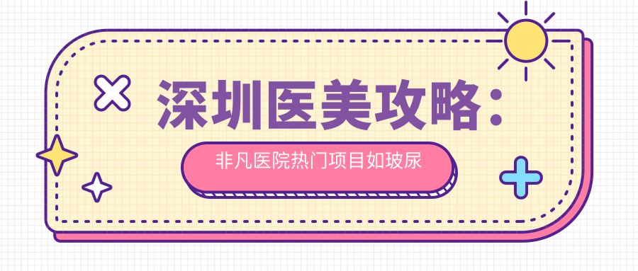 深圳医美攻略：非凡医院热门项目如玻尿酸价格揭秘