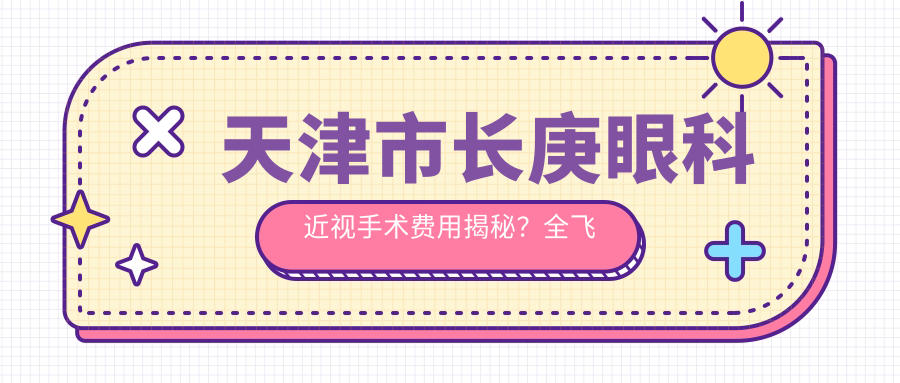 天津市长庚眼科近视手术费用揭秘？全飞秒亲民价1W+ 半飞秒性价比之选1.5W+ ICL晶体植入2.5W+
