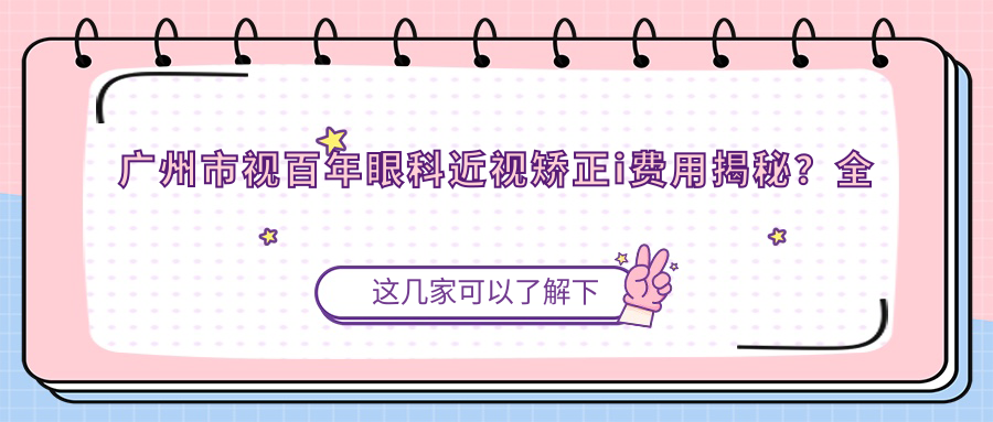 广州市视百年眼科近视矫正i费用揭秘？全飞秒亲民价1W+起，半飞秒性价比之选近1W，ICL晶体植入高端定制约3W+