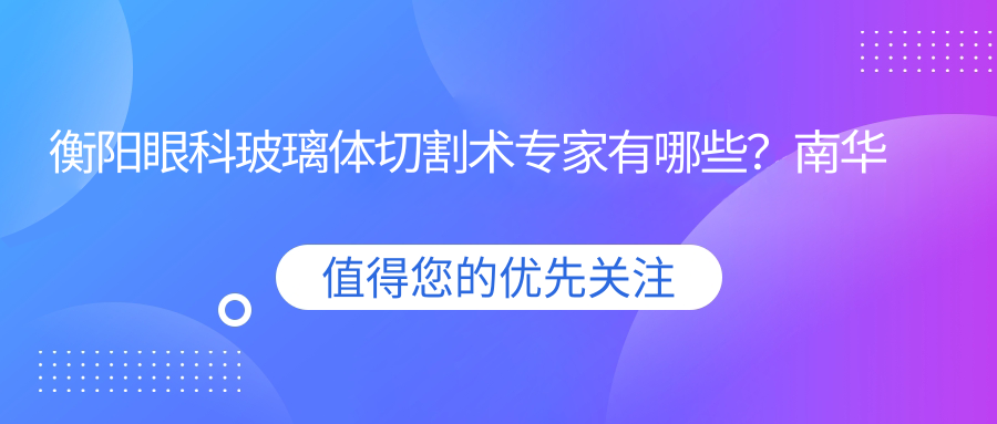 衡阳眼科玻璃体切割术医生有哪些？南华附一刘秋平与谭钢医生备受推崇