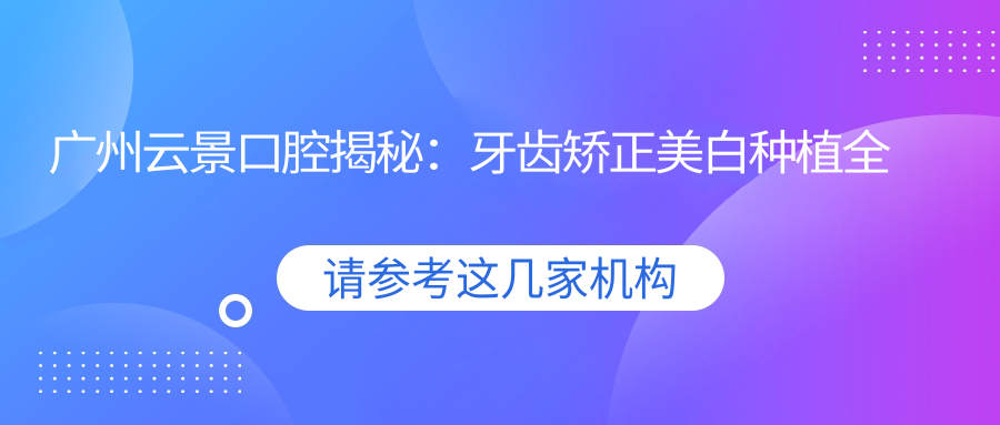 广州云景口腔揭秘：牙齿矫正美白种植全攻略，价格透明等你来探！