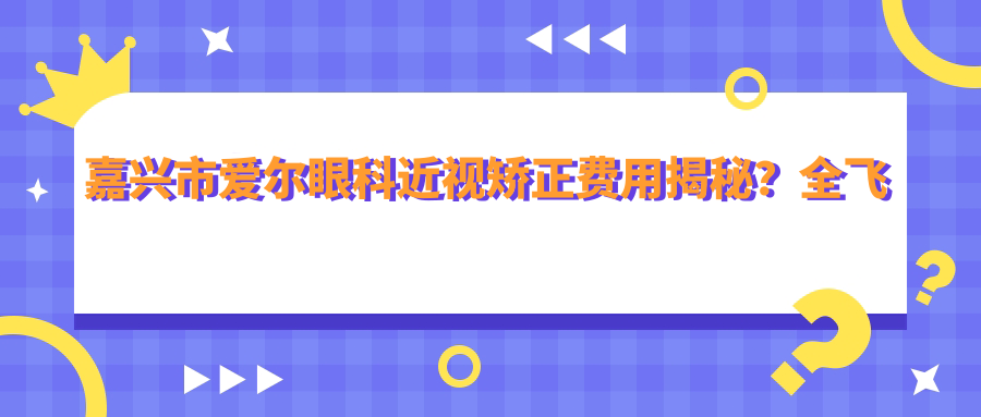 嘉兴市爱尔眼科近视矫正费用揭秘？全飞秒近视手术近2W/半飞秒优惠价1W5/ICL晶体植入3W起