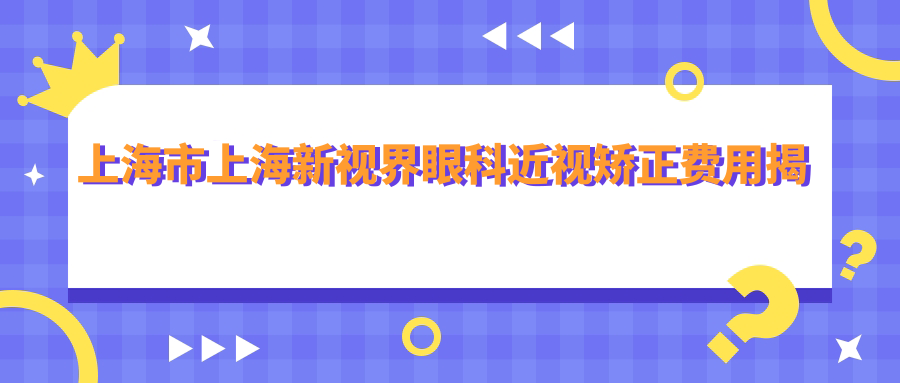 上海市上海新视界眼科近视矫正费用揭秘？全飞秒近视手术近2W/半飞秒优惠价1W5/ICL晶体植入约3W起