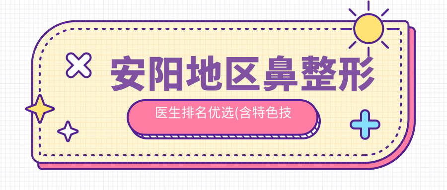 安阳地区鼻整形医生排名优选(含特色技术+费用)_鼻部美化必看