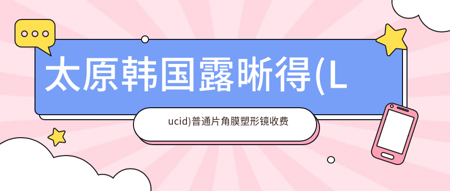 太原韩国露晰得(Lucid)普通片角膜塑形镜收费价目单2025（太原韩国露晰得(Lucid)普通片角膜塑形镜价格预览表）