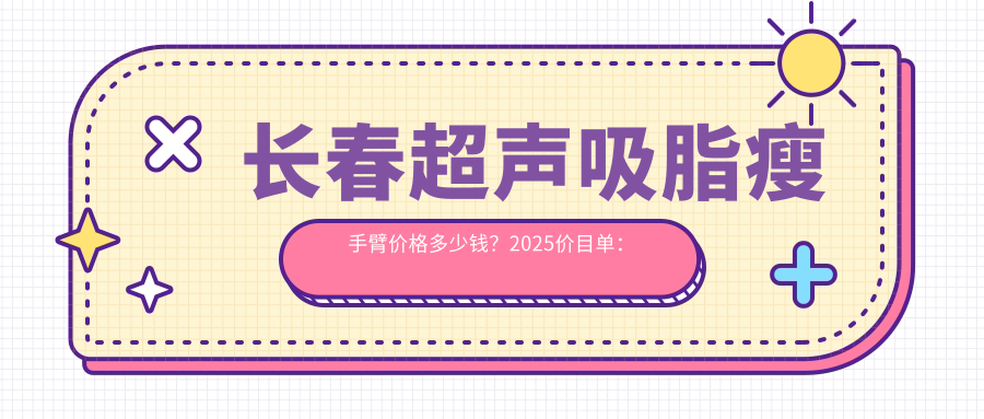 长春超声吸脂瘦手臂价格多少钱？2025价目单：激光溶脂瘦手臂4500元起、电动负压吸脂瘦手臂1500元起