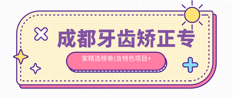 成都牙齿矫正医生精选榜单(含特色项目+医院推荐)_打造较美笑容必备