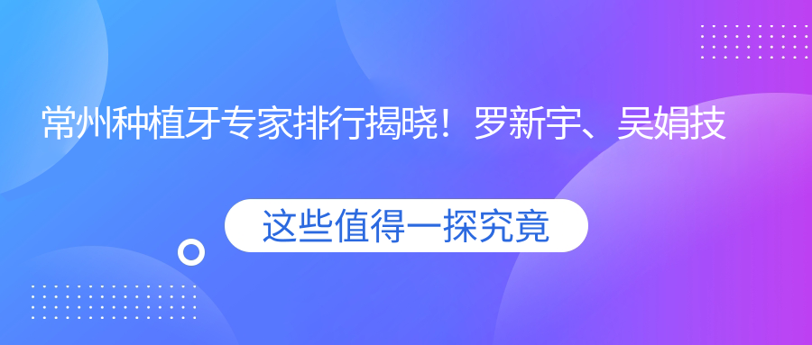 常州种植牙医生排行揭晓！罗新宇、吴娟技术精细受推崇！