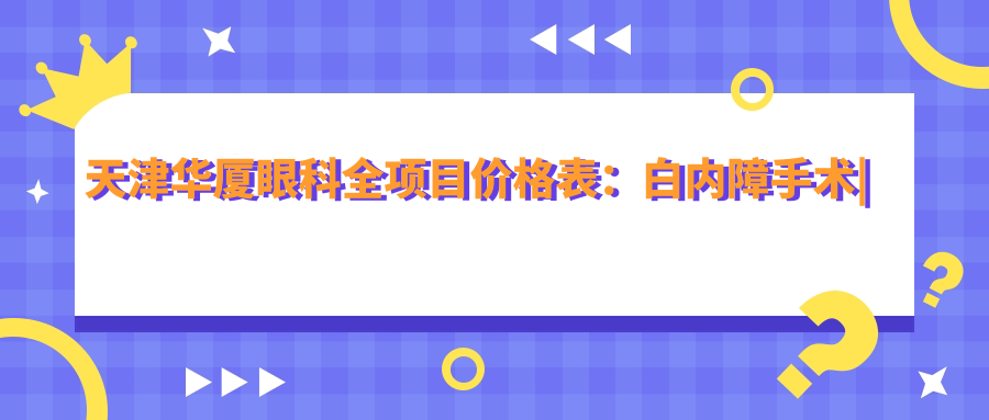 天津华厦眼科全项目价格表：白内障手术|开眼角整形|远视矫正|散光治疗|近视手术含ICL|准分子激光等费用一览