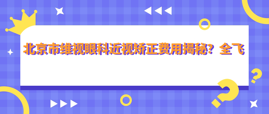 北京市维视眼科近视矫正费用揭秘？全飞秒近视手术近2W/半飞秒优惠价1W5/ICL晶体植入约3W起