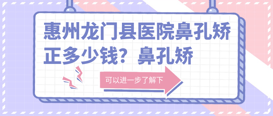 惠州龙门县医院鼻孔矫正多少钱？鼻孔矫正11850元|鼻尖缺损修复10000|鼻头组织去除5000起