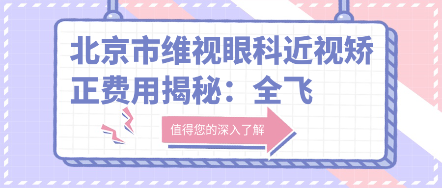 北京市维视眼科近视矫正费用揭秘：全飞秒近视手术近1W+ 半飞秒优惠价约8K+ ICL晶体植入2W+起