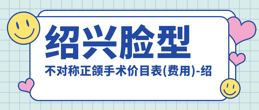 绍兴脸型不对称正颌手术价目表(费用)-绍兴脸型不对称正颌手术便宜大概是多少钱