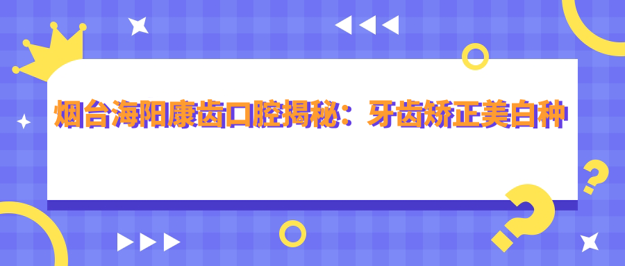 烟台海阳康齿口腔揭秘：牙齿矫正美白种植全攻略，价格透明一览！