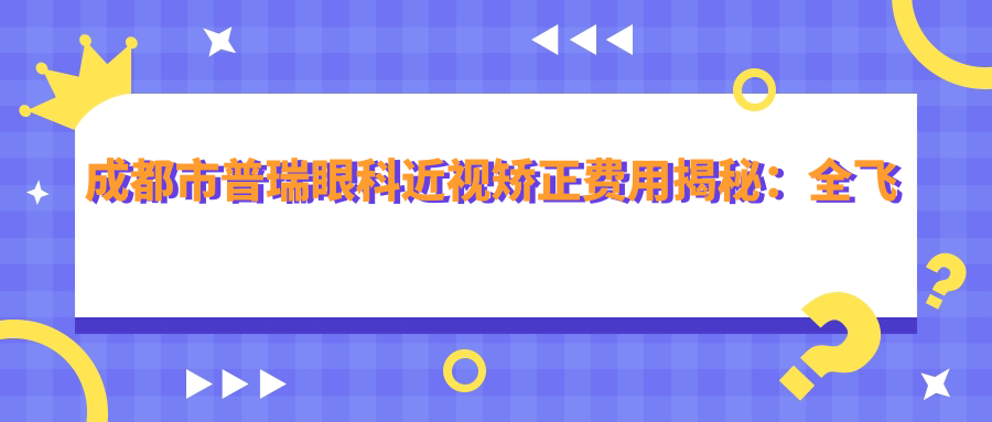 成都市普瑞眼科近视矫正费用揭秘：全飞秒亲民价+ICL晶体植入高端选+激光近视手术实惠方案