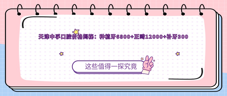 天津中孚口腔价格揭秘：种植牙6800+正畸12000+补牙300元起实惠明细