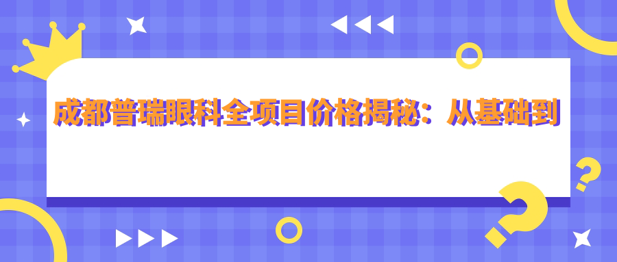 成都普瑞眼科全项目价格揭秘：从基础到特色多面覆盖，费用12800元起