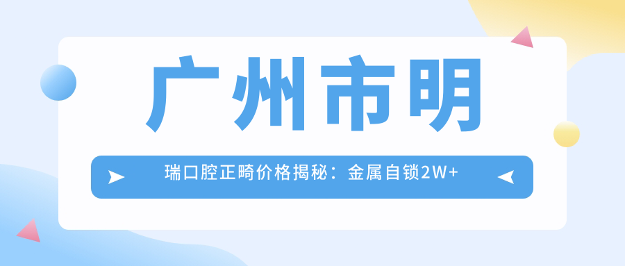 广州市明瑞口腔正畸价格揭秘：金属自锁2W+ 隐适美3W+ 牙齿美白1K+