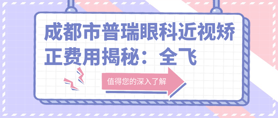 成都市普瑞眼科近视矫正费用揭秘：全飞秒亲民价、ICL晶体植入性价比高