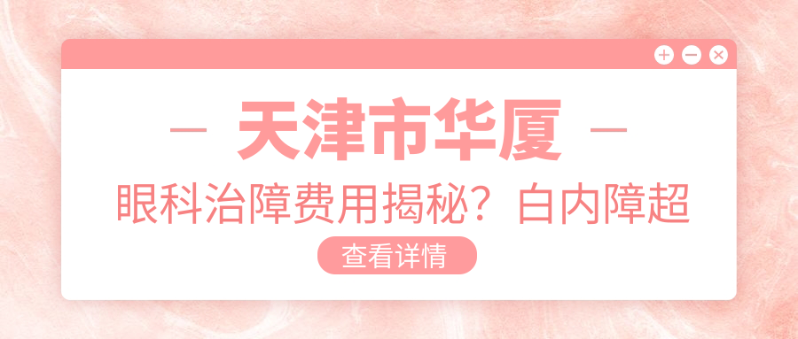 天津市华厦眼科治障费用揭秘？白内障超声乳化术亲民价+近视激光矫正实惠+ICL晶体植入性价比高