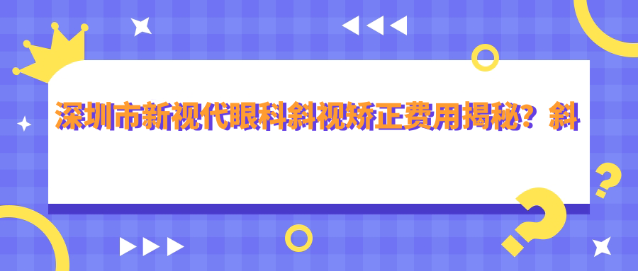 深圳市新视代眼科斜视矫正费用揭秘？斜视手术1W+ 起，近视激光&晶体植入方案也有惊喜价！