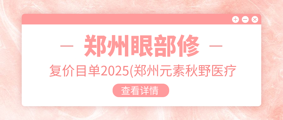 郑州眼部修复价目单2025(郑州元素秋野医疗美容7080元起/郑州爱美汇医疗美容6159起)
