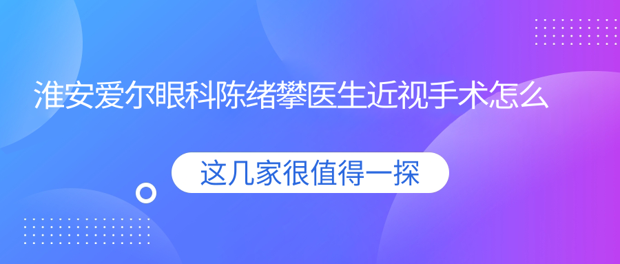 淮安爱尔眼科陈绪攀医生近视手术怎么样？还有哪些医生擅长视力矫正？