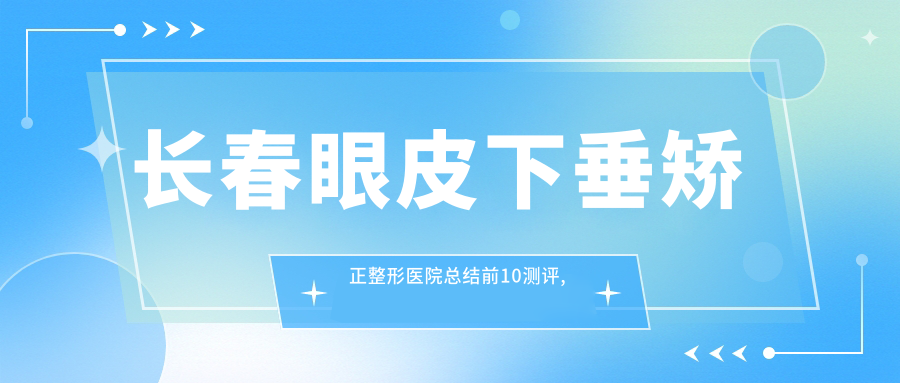 长春眼皮下垂矫正整形医院总结前10测评,总结整理当地这10家被网友们爱戴,长春眼皮下垂矫正整形医院总结整理