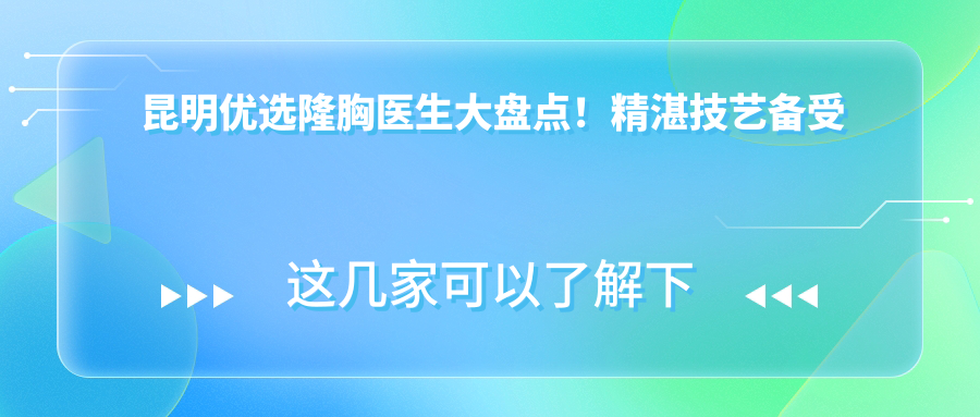 昆明优选隆胸医生大盘点！精细技艺备受赞誉！医生推荐新篇