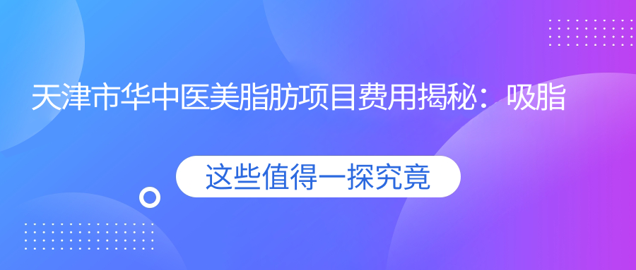 天津市华中医美脂肪项目费用揭秘：吸脂约1W+ 丰胸2W+ 面部填充1.5W+