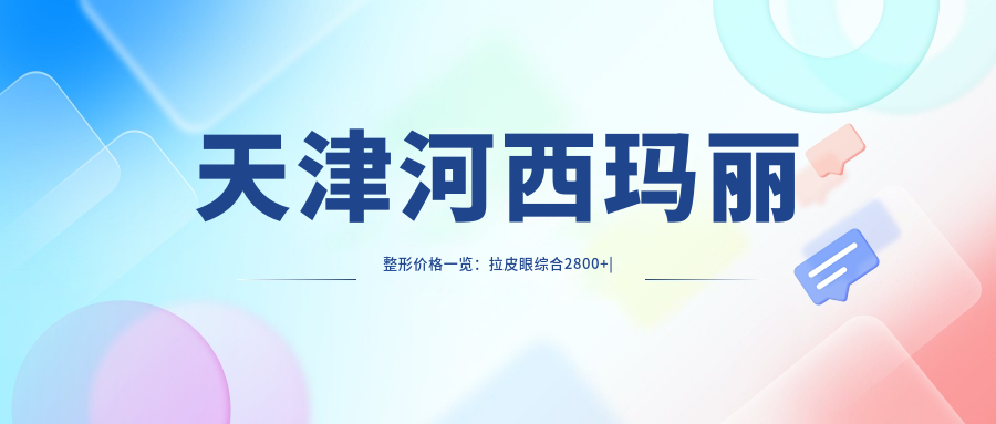 天津河西玛丽整形价格一览：拉皮眼综合2800+|精细吸脂6800+|隆胸鼻综合优惠中
