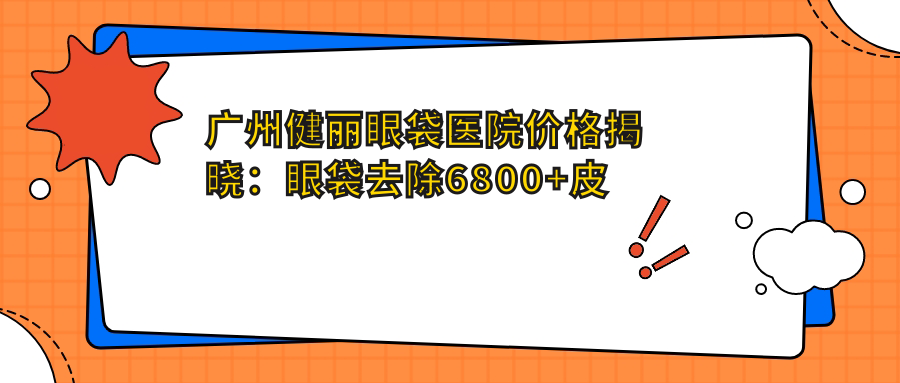 广州健丽眼袋医院价格揭晓：眼袋去除6800+皮肤紧致4500+项目明细实惠透明