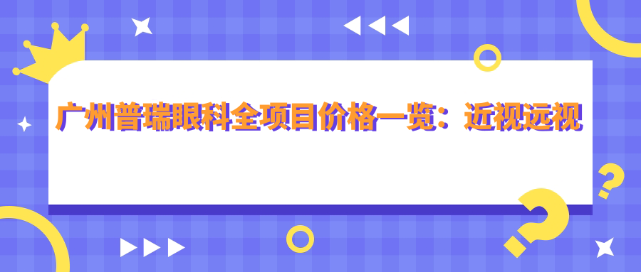 广州普瑞眼科全项目价格一览：近视远视矫正、晶体植入、散光白内障治疗等费用明晰
