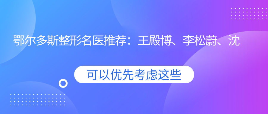 鄂尔多斯整形名医推荐：王殿博、李松蔚、沈国雄，精通胸部塑形及抗衰老治疗