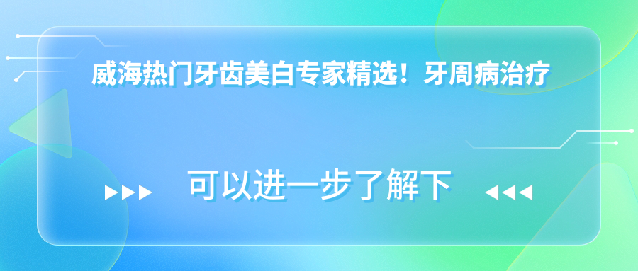 威海热门牙齿美白医生精选！牙周病治疗获赞，口碑推荐！