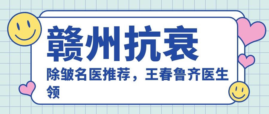赣州抗衰除皱名医推荐，王春鲁齐医生领衔打造年轻肌肤