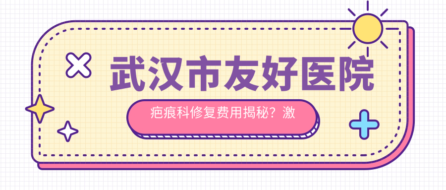 武汉市友好医院疤痕科修复费用揭秘？激光祛疤5K+ 微针磨削8K+ 疤痕软化针3K+