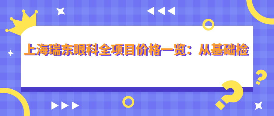 上海瑞东眼科全项目价格一览：从基础检查到高端治疗，详细费用9800元起