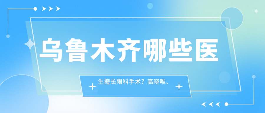 乌鲁木齐哪些医生擅长眼科手术？高晓唯、耿东洋等医生精通白内障及近视矫正
