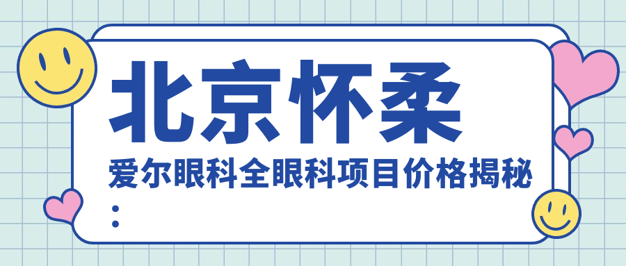 北京怀柔爱尔眼科全眼科项目价格揭秘：近视激光、白内障手术等热门医美一览