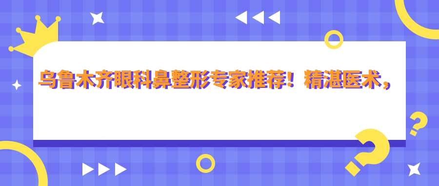 乌鲁木齐眼科鼻整形医生推荐！精细医术，口碑优良，详细名单及项目介绍！