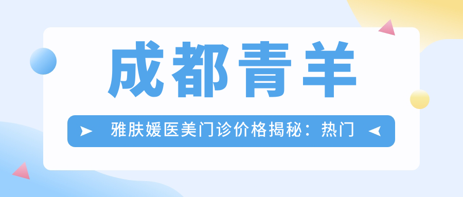 成都青羊雅肤媛医美门诊价格揭秘：热门、热玛吉项目费用一览