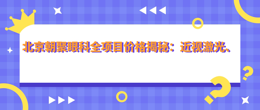北京朝聚眼科全项目价格揭秘：近视激光、白内障手术等热门眼科项目一览