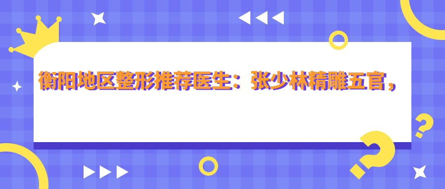 衡阳地区整形推荐医生：张少林微雕五官，刘运玲美肤除皱，刘露韩系纹绣