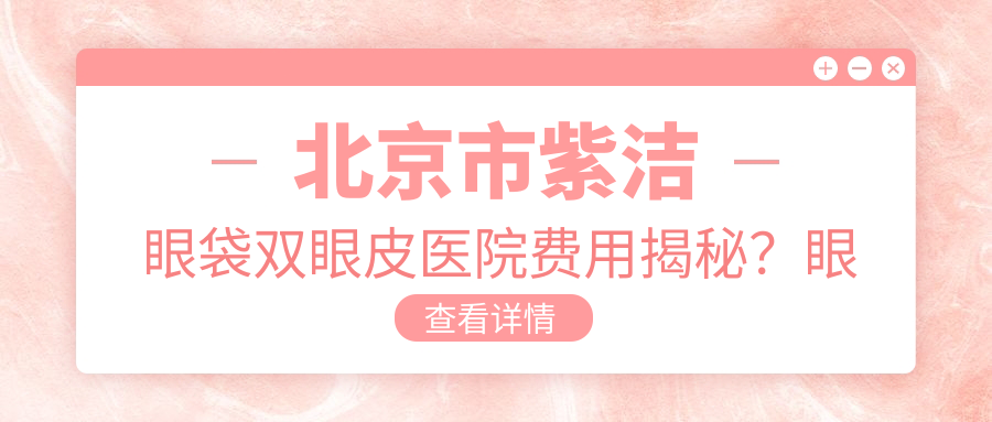 北京市紫洁眼袋双眼皮医院费用揭秘？眼袋去除8K+ 双眼皮整形1W+ 眼部综合修复2W+