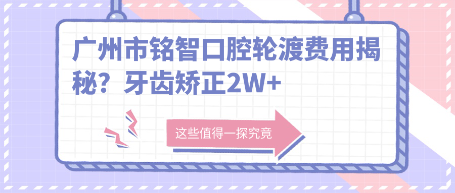 广州市铭智口腔轮渡费用揭秘？牙齿矫正2W+ 种植牙1.5W+ 美白套餐5K+